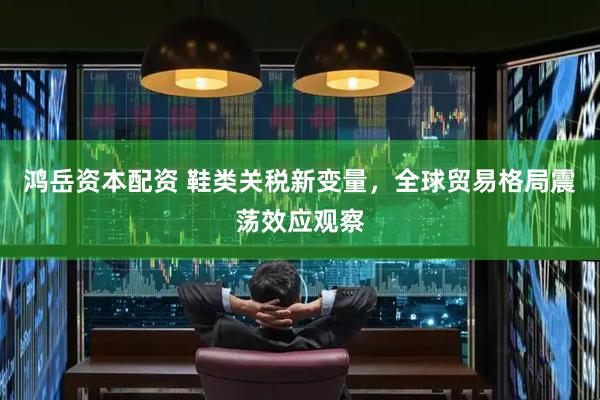 鸿岳资本配资 鞋类关税新变量，全球贸易格局震荡效应观察