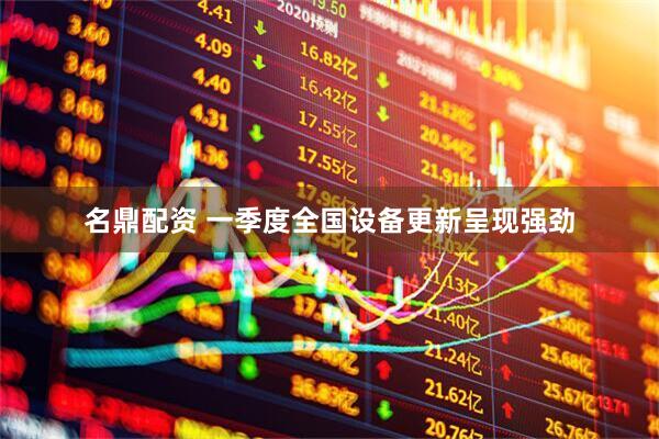 名鼎配资 一季度全国设备更新呈现强劲
