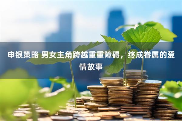 申银策略 男女主角跨越重重障碍，终成眷属的爱情故事