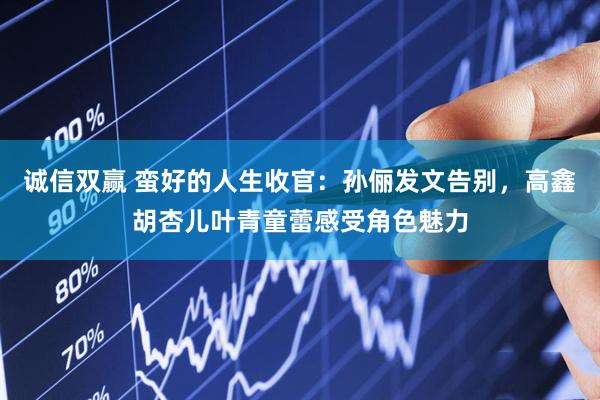 诚信双赢 蛮好的人生收官：孙俪发文告别，高鑫胡杏儿叶青童蕾感受角色魅力