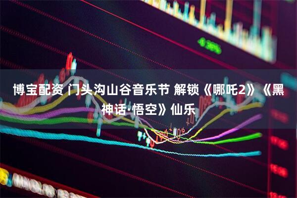 博宝配资 门头沟山谷音乐节 解锁《哪吒2》《黑神话·悟空》仙乐
