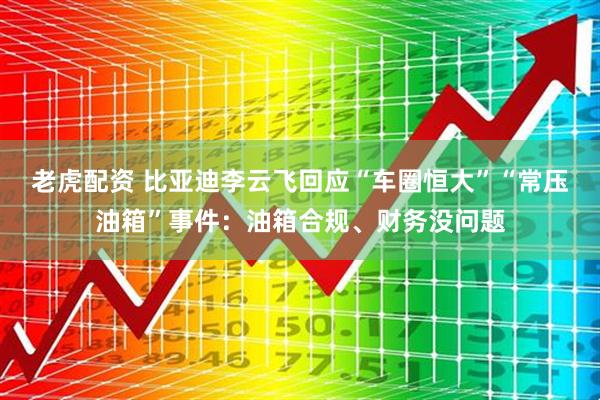 老虎配资 比亚迪李云飞回应“车圈恒大”“常压油箱”事件：油箱合规、财务没问题