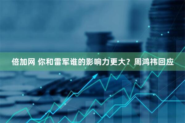 倍加网 你和雷军谁的影响力更大？周鸿祎回应