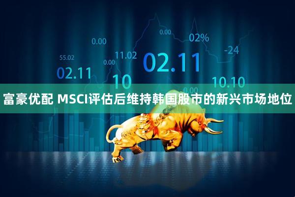 富豪优配 MSCI评估后维持韩国股市的新兴市场地位