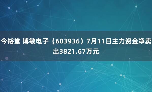 今裕堂 博敏电子（603936）7月11日主力资金净卖出3821.67万元