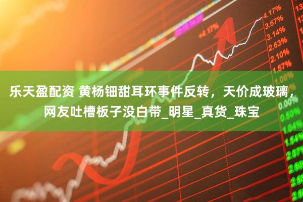乐天盈配资 黄杨钿甜耳环事件反转，天价成玻璃，网友吐槽板子没白带_明星_真货_珠宝