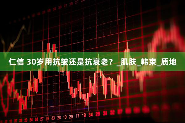 仁信 30岁用抗皱还是抗衰老？_肌肤_韩束_质地