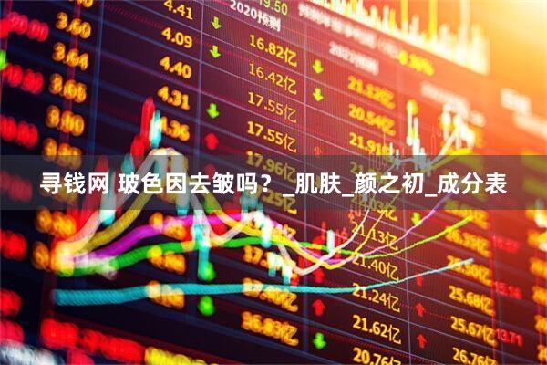 寻钱网 玻色因去皱吗？_肌肤_颜之初_成分表