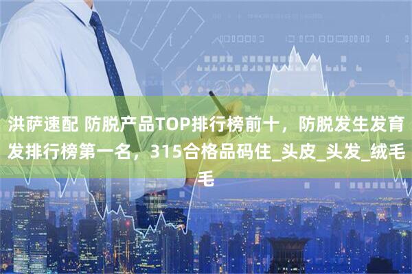 洪萨速配 防脱产品TOP排行榜前十，防脱发生发育发排行榜第一名，315合格品码住_头皮_头发_绒毛
