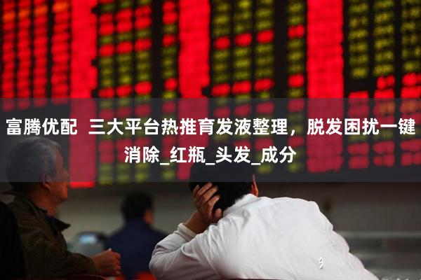 富腾优配  三大平台热推育发液整理，脱发困扰一键消除_红瓶_头发_成分