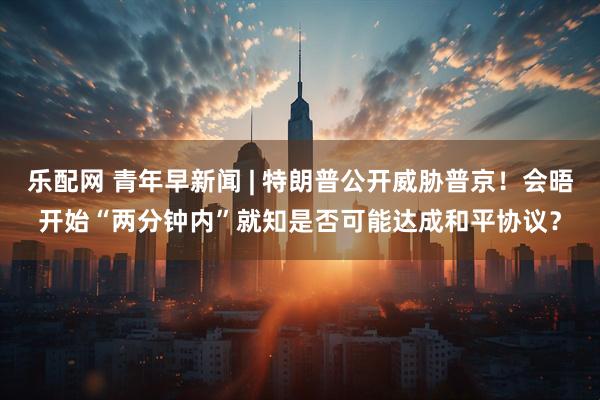 乐配网 青年早新闻 | 特朗普公开威胁普京！会晤开始“两分钟内”就知是否可能达成和平协议？