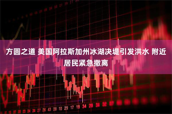 方圆之道 美国阿拉斯加州冰湖决堤引发洪水 附近居民紧急撤离