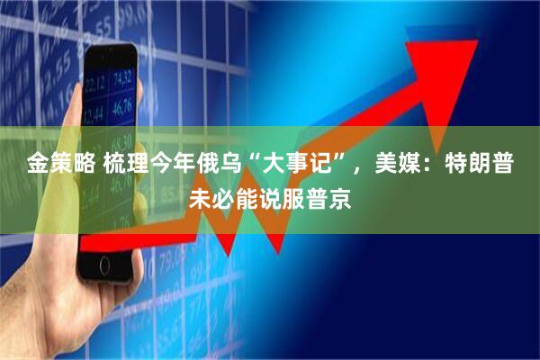 金策略 梳理今年俄乌“大事记”，美媒：特朗普未必能说服普京