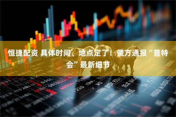 恒捷配资 具体时间、地点定了！俄方通报“普特会”最新细节
