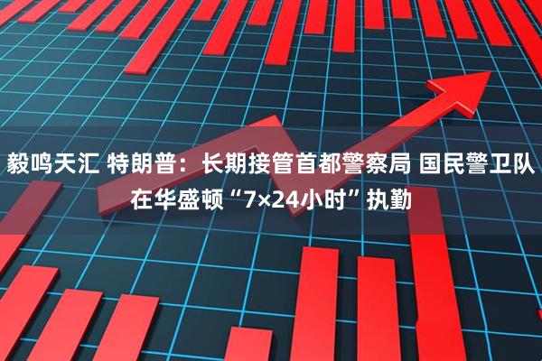 毅鸣天汇 特朗普：长期接管首都警察局 国民警卫队在华盛顿“7×24小时”执勤