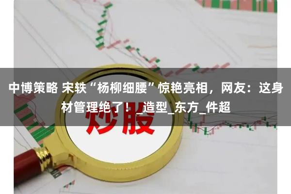 中博策略 宋轶“杨柳细腰”惊艳亮相，网友：这身材管理绝了！_造型_东方_件超