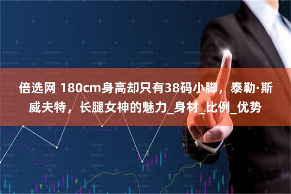 倍选网 180cm身高却只有38码小脚，泰勒·斯威夫特，长腿女神的魅力_身材_比例_优势