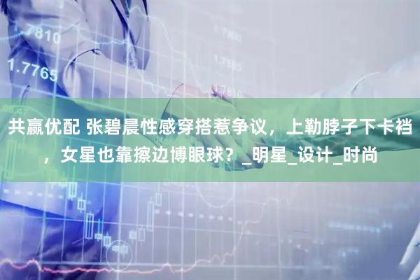 共赢优配 张碧晨性感穿搭惹争议，上勒脖子下卡裆，女星也靠擦边博眼球？_明星_设计_时尚