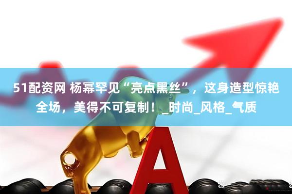 51配资网 杨幂罕见“亮点黑丝”，这身造型惊艳全场，美得不可复制！_时尚_风格_气质