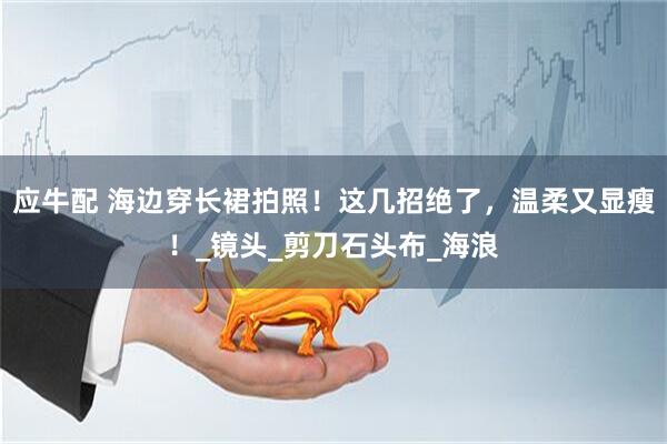 应牛配 海边穿长裙拍照！这几招绝了，温柔又显瘦！_镜头_剪刀石头布_海浪