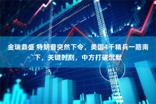 金瑞鼎盛 特朗普突然下令，美国4千精兵一路南下，关键时刻，中方打破沉默