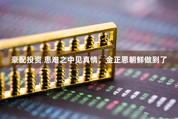 豪配投资 患难之中见真情，金正恩朝鲜做到了