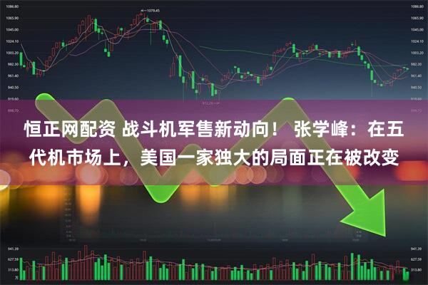 恒正网配资 战斗机军售新动向！ 张学峰：在五代机市场上，美国一家独大的局面正在被改变