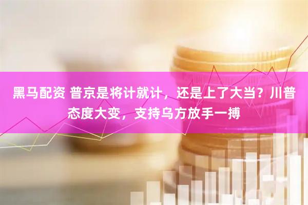 黑马配资 普京是将计就计，还是上了大当？川普态度大变，支持乌方放手一搏