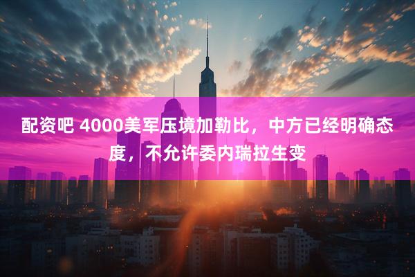 配资吧 4000美军压境加勒比，中方已经明确态度，不允许委内瑞拉生变