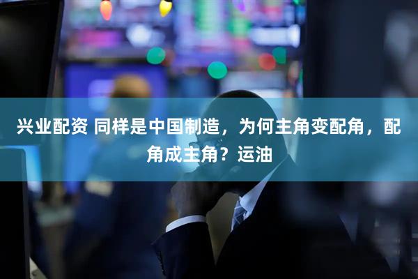 兴业配资 同样是中国制造，为何主角变配角，配角成主角？运油
