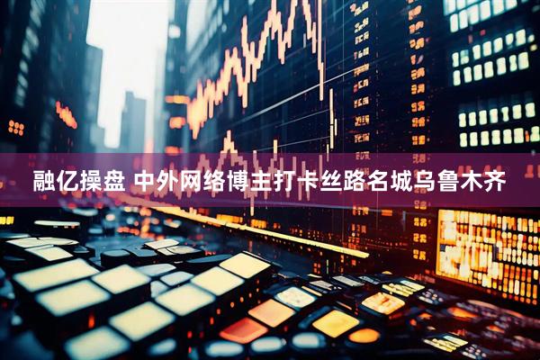 融亿操盘 中外网络博主打卡丝路名城乌鲁木齐