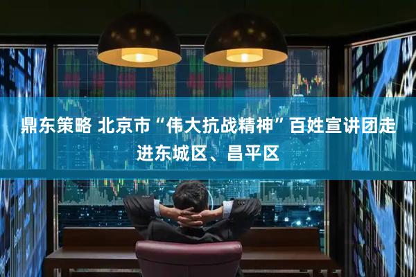 鼎东策略 北京市“伟大抗战精神”百姓宣讲团走进东城区、昌平区