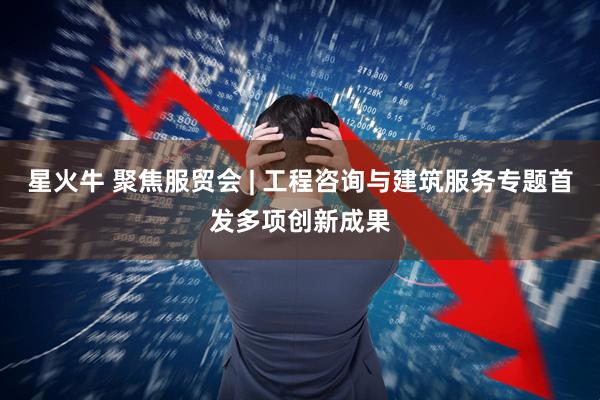 星火牛 聚焦服贸会 | 工程咨询与建筑服务专题首发多项创新成果