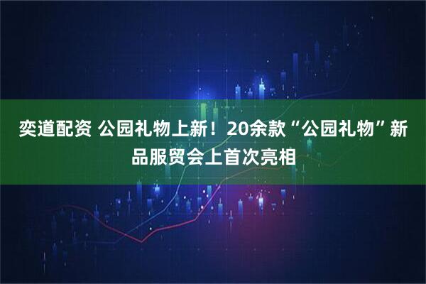 奕道配资 公园礼物上新！20余款“公园礼物”新品服贸会上首次亮相