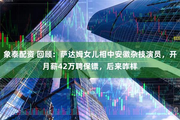 象泰配资 回顾：萨达姆女儿相中安徽杂技演员，开月薪42万聘保镖，后来咋样