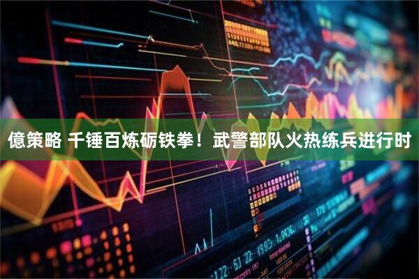 億策略 千锤百炼砺铁拳！武警部队火热练兵进行时
