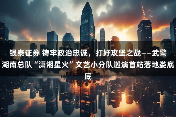 银泰证券 铸牢政治忠诚，打好攻坚之战——武警湖南总队“潇湘星火”文艺小分队巡演首站落地娄底