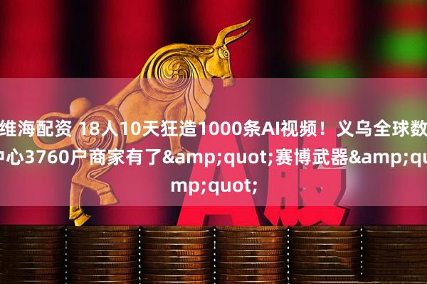 维海配资 18人10天狂造1000条AI视频！义乌全球数贸中心3760户商家有了&quot;赛博武器&quot;