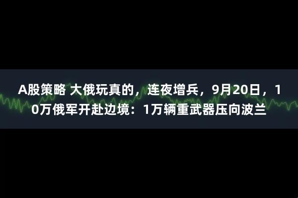 A股策略 大俄玩真的，连夜增兵，9月20日，10万俄军开赴边境：1万辆重武器压向波兰