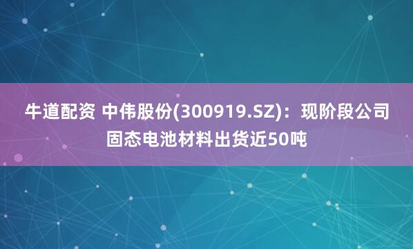 牛道配资 中伟股份(300919.SZ)：现阶段公司固态电池材料出货近50吨