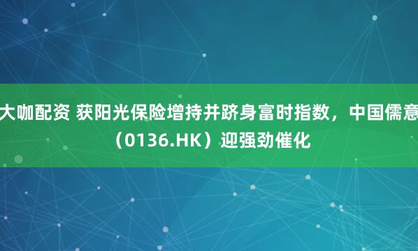 大咖配资 获阳光保险增持并跻身富时指数，中国儒意（0136.HK）迎强劲催化