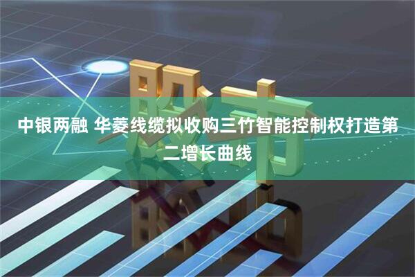 中银两融 华菱线缆拟收购三竹智能控制权打造第二增长曲线