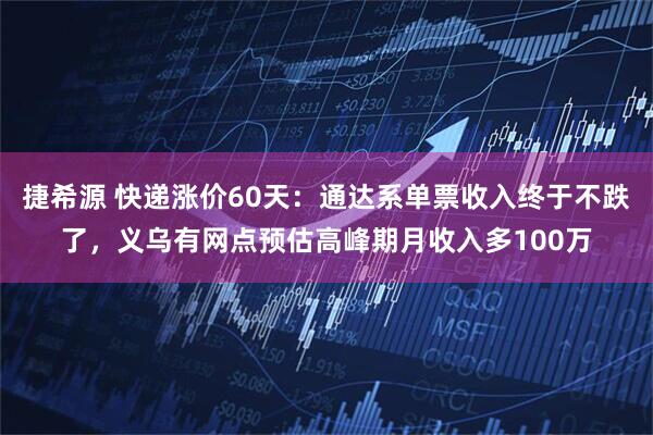捷希源 快递涨价60天：通达系单票收入终于不跌了，义乌有网点预估高峰期月收入多100万