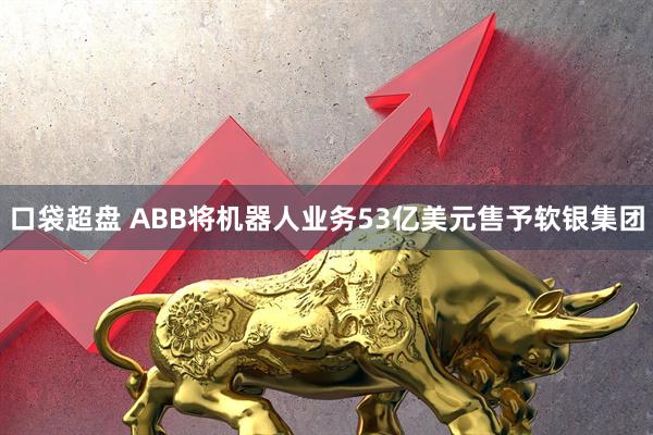 口袋超盘 ABB将机器人业务53亿美元售予软银集团