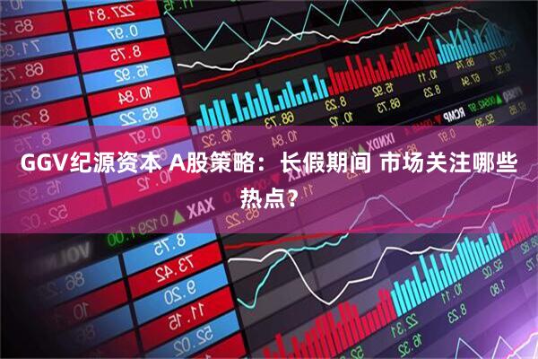 GGV纪源资本 A股策略：长假期间 市场关注哪些热点？