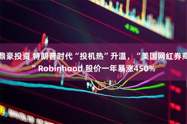 鼎豪投资 特朗普时代“投机热”升温,“美国网红券商”Robinhood 股价一年暴涨450%