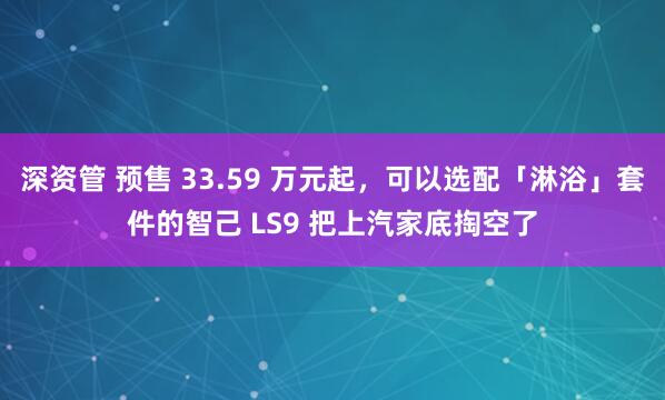 深资管 预售 33.59 万元起，可以选配「淋浴」套件的智己 LS9 把上汽家底掏空了