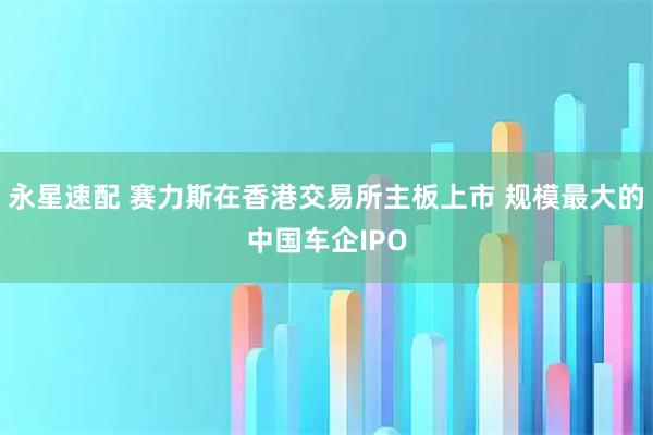 永星速配 赛力斯在香港交易所主板上市 规模最大的中国车企IPO