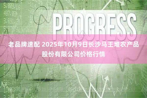 老品牌速配 2025年10月9日长沙马王堆农产品股份有限公司价格行情