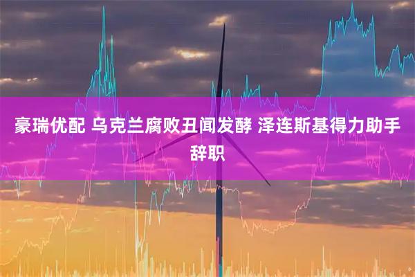 豪瑞优配 乌克兰腐败丑闻发酵 泽连斯基得力助手辞职